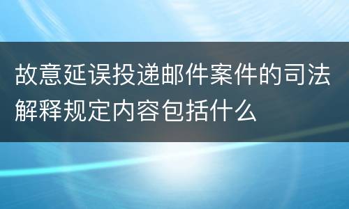 故意延误投递邮件案件的司法解释规定内容包括什么