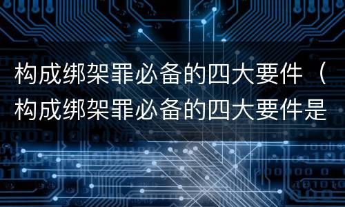 构成绑架罪必备的四大要件（构成绑架罪必备的四大要件是）