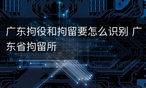 广东拘役和拘留要怎么识别 广东省拘留所