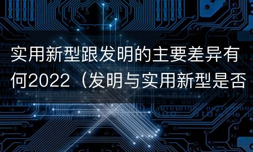 实用新型跟发明的主要差异有何2022（发明与实用新型是否具有实用性）