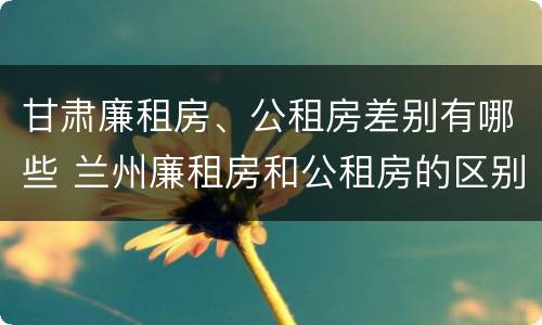 甘肃廉租房、公租房差别有哪些 兰州廉租房和公租房的区别