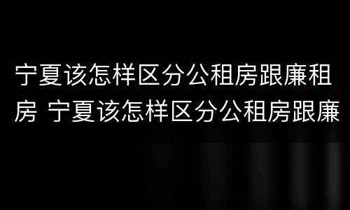 宁夏该怎样区分公租房跟廉租房 宁夏该怎样区分公租房跟廉租房呢