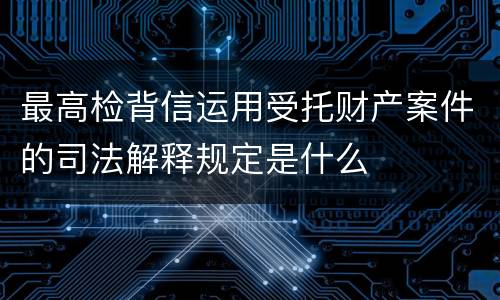 最高检背信运用受托财产案件的司法解释规定是什么