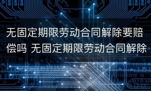 无固定期限劳动合同解除要赔偿吗 无固定期限劳动合同解除需要赔偿吗