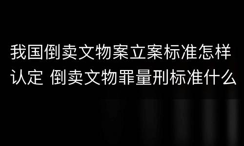 我国倒卖文物案立案标准怎样认定 倒卖文物罪量刑标准什么文物是国家禁止买卖的文物