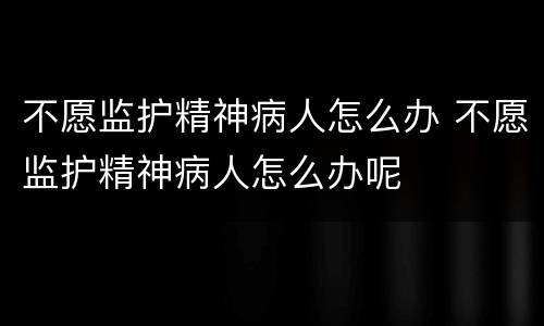 不愿监护精神病人怎么办 不愿监护精神病人怎么办呢