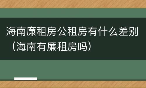 海南廉租房公租房有什么差别（海南有廉租房吗）