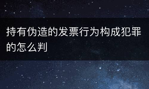 持有伪造的发票行为构成犯罪的怎么判