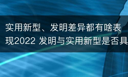 实用新型、发明差异都有啥表现2022 发明与实用新型是否具有实用性