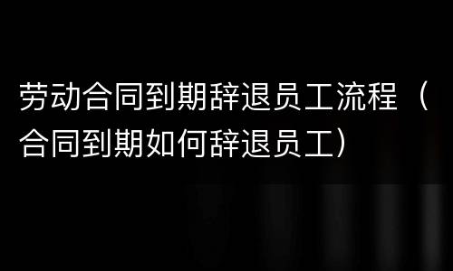 劳动合同到期辞退员工流程（合同到期如何辞退员工）