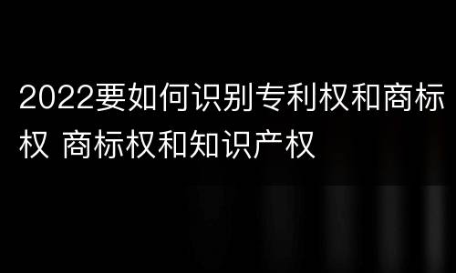 2022要如何识别专利权和商标权 商标权和知识产权