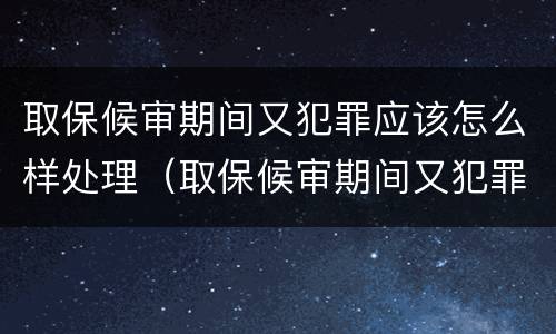 取保候审期间又犯罪应该怎么样处理（取保候审期间又犯罪的如何处理）