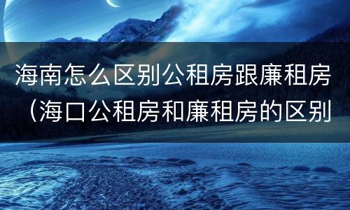 海南怎么区别公租房跟廉租房（海口公租房和廉租房的区别）