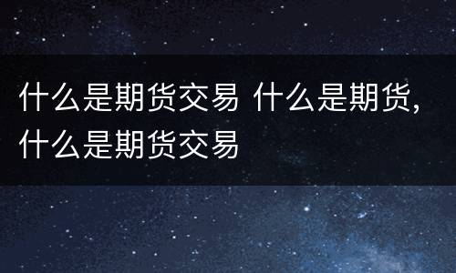 什么是期货交易 什么是期货,什么是期货交易