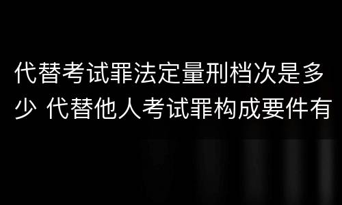 代替考试罪法定量刑档次是多少 代替他人考试罪构成要件有何规定