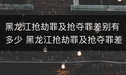 黑龙江抢劫罪及抢夺罪差别有多少 黑龙江抢劫罪及抢夺罪差别有多少