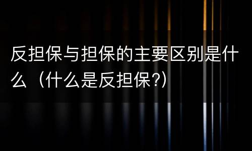 反担保与担保的主要区别是什么（什么是反担保?）
