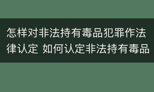 怎样对非法持有毒品犯罪作法律认定 如何认定非法持有毒品罪
