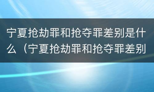 宁夏抢劫罪和抢夺罪差别是什么（宁夏抢劫罪和抢夺罪差别是什么呢）