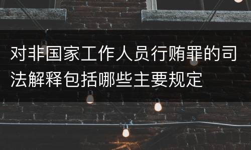 对非国家工作人员行贿罪的司法解释包括哪些主要规定