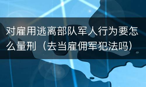 对雇用逃离部队军人行为要怎么量刑（去当雇佣军犯法吗）