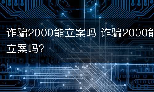 诈骗2000能立案吗 诈骗2000能立案吗?