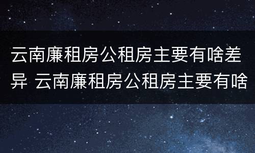 云南廉租房公租房主要有啥差异 云南廉租房公租房主要有啥差异吗