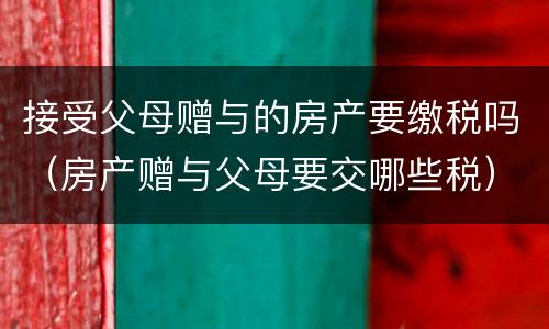 接受父母赠与的房产要缴税吗（房产赠与父母要交哪些税）