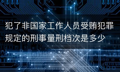 犯了非国家工作人员受贿犯罪规定的刑事量刑档次是多少
