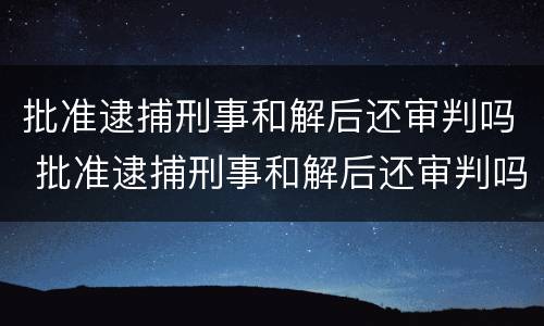 批准逮捕刑事和解后还审判吗 批准逮捕刑事和解后还审判吗会判刑吗