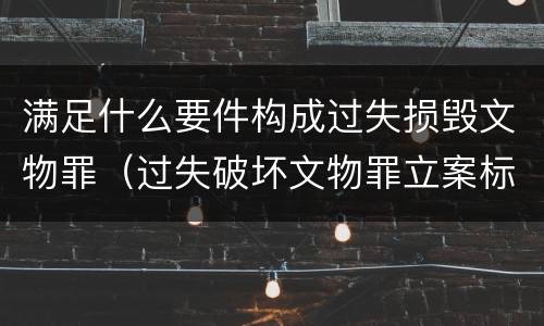 满足什么要件构成过失损毁文物罪（过失破坏文物罪立案标准）