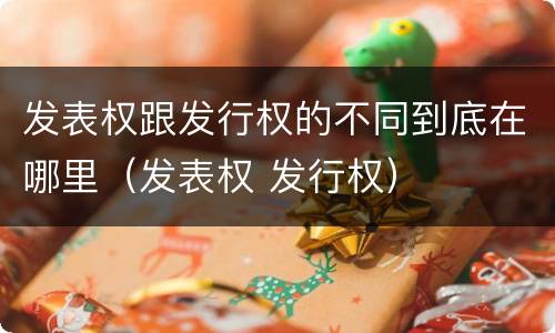 发表权跟发行权的不同到底在哪里（发表权 发行权）