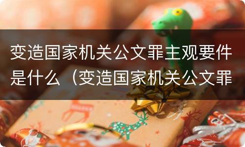 变造国家机关公文罪主观要件是什么（变造国家机关公文罪主观要件是什么）