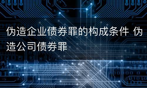 伪造企业债券罪的构成条件 伪造公司债券罪
