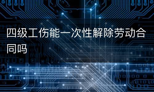 四级工伤能一次性解除劳动合同吗