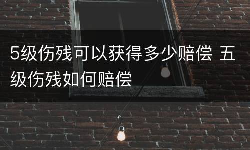 5级伤残可以获得多少赔偿 五级伤残如何赔偿