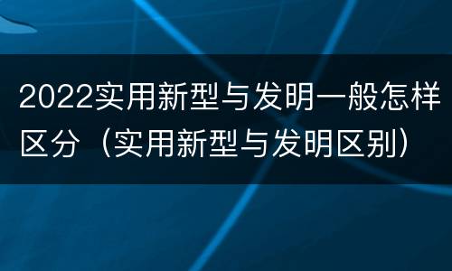 2022实用新型与发明一般怎样区分（实用新型与发明区别）