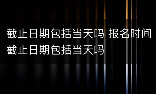 截止日期包括当天吗 报名时间截止日期包括当天吗