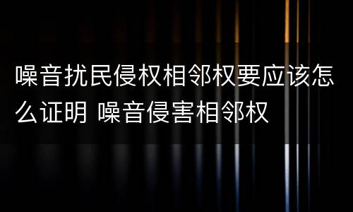 噪音扰民侵权相邻权要应该怎么证明 噪音侵害相邻权