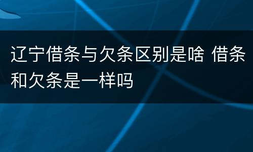 辽宁借条与欠条区别是啥 借条和欠条是一样吗