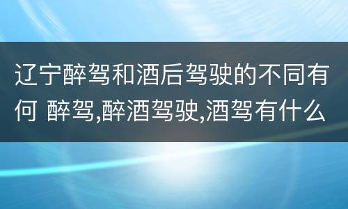 辽宁醉驾和酒后驾驶的不同有何 醉驾,醉酒驾驶,酒驾有什么区别