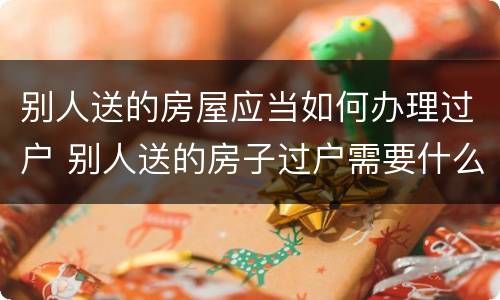 别人送的房屋应当如何办理过户 别人送的房子过户需要什么手续