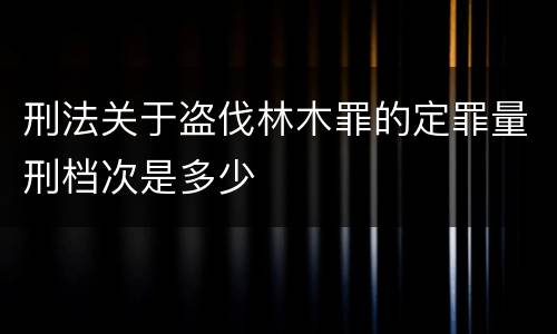 刑法关于盗伐林木罪的定罪量刑档次是多少