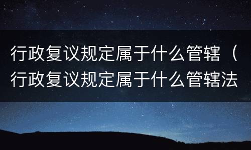 行政复议规定属于什么管辖（行政复议规定属于什么管辖法院）