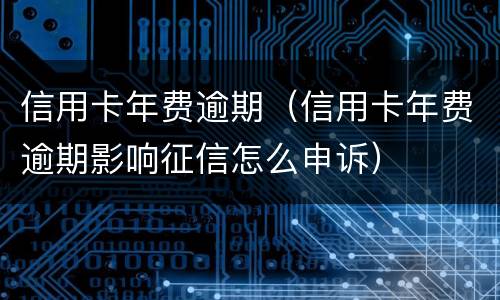 信用卡年费逾期（信用卡年费逾期影响征信怎么申诉）