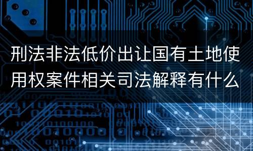 刑法非法低价出让国有土地使用权案件相关司法解释有什么重要规定