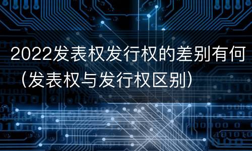 2022发表权发行权的差别有何（发表权与发行权区别）