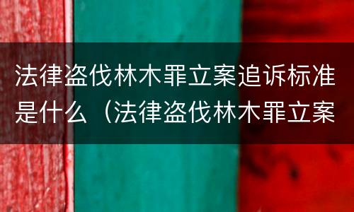 法律盗伐林木罪立案追诉标准是什么（法律盗伐林木罪立案追诉标准是什么意思）