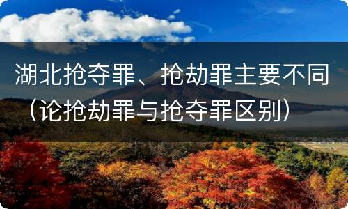 湖北抢夺罪、抢劫罪主要不同（论抢劫罪与抢夺罪区别）