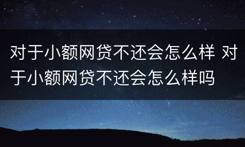 对于小额网贷不还会怎么样 对于小额网贷不还会怎么样吗